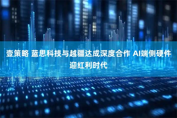 壹策略 蓝思科技与越疆达成深度合作 AI端侧硬件迎红利时代