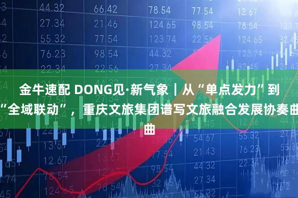 金牛速配 DONG见·新气象｜从“单点发力”到“全域联动”，重庆文旅集团谱写文旅融合发展协奏曲