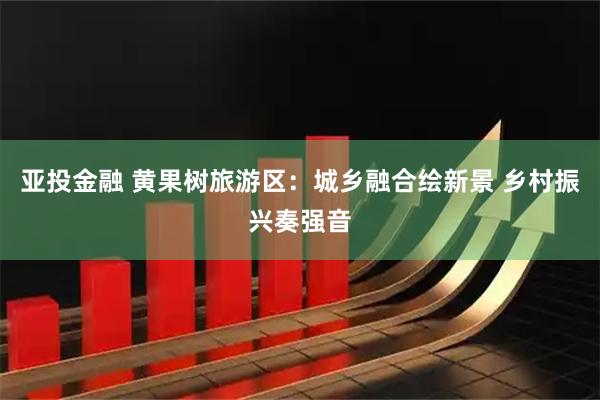 亚投金融 黄果树旅游区:城乡融合绘新景 乡村振兴奏强音
