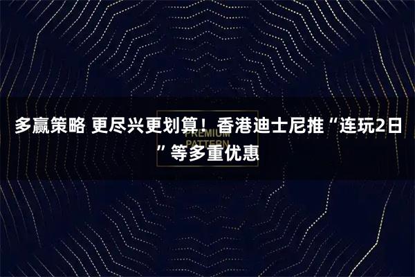 多赢策略 更尽兴更划算！香港迪士尼推“连玩2日”等多重优惠