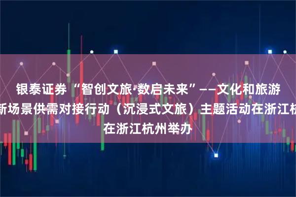 银泰证券 “智创文旅·数启未来”——文化和旅游新业态新场景供需对接行动（沉浸式文旅）主题活动在浙江杭州举办