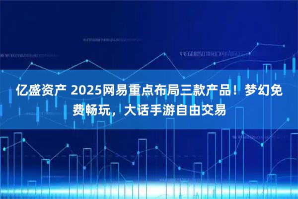 亿盛资产 2025网易重点布局三款产品！梦幻免费畅玩，大话手游自由交易