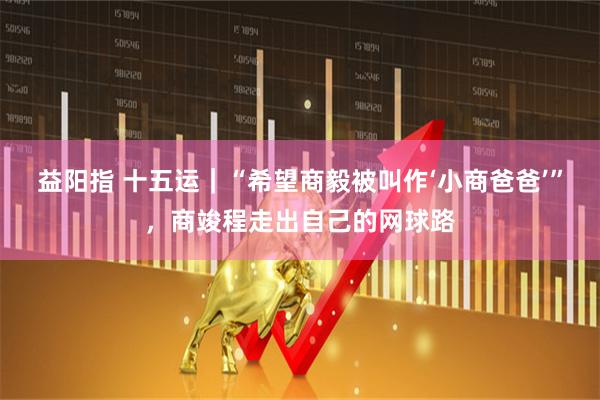 益阳指 十五运｜“希望商毅被叫作‘小商爸爸’”，商竣程走出自己的网球路