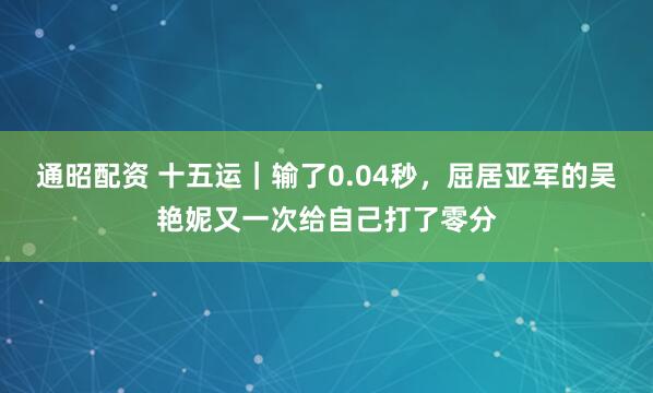 通昭配资 十五运｜输了0.04秒，屈居亚军的吴艳妮又一次给自己打了零分