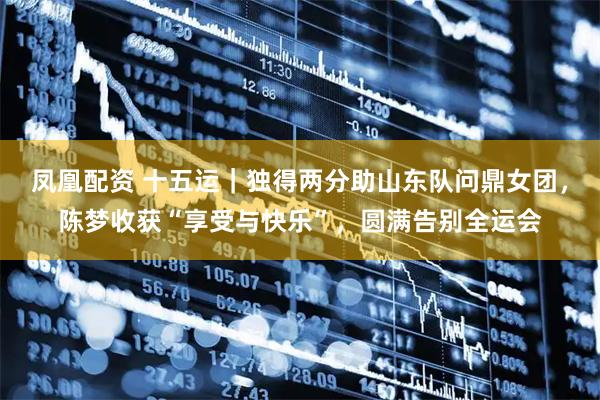 凤凰配资 十五运｜独得两分助山东队问鼎女团，陈梦收获“享受与快乐”，圆满告别全运会
