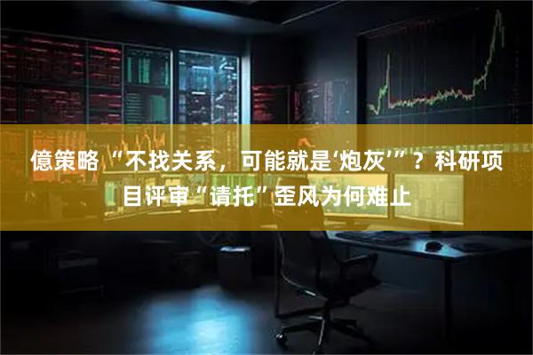 億策略 “不找关系，可能就是‘炮灰’”？科研项目评审“请托”歪风为何难止