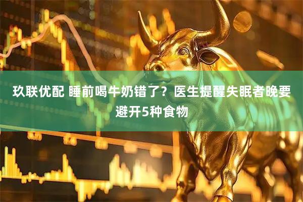 玖联优配 睡前喝牛奶错了？医生提醒失眠者晚要避开5种食物