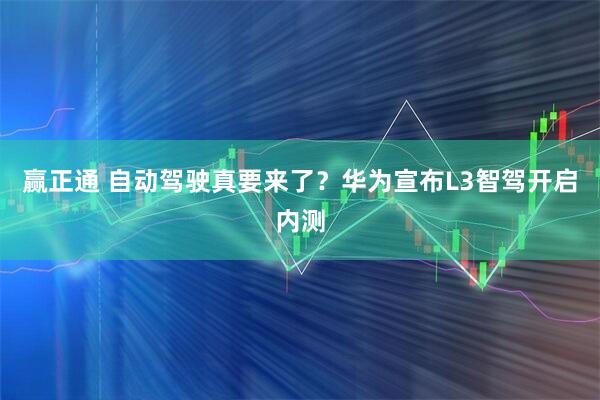 赢正通 自动驾驶真要来了？华为宣布L3智驾开启内测