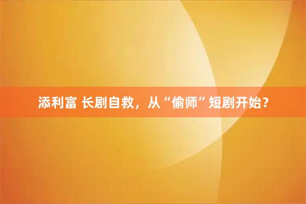 添利富 长剧自救，从“偷师”短剧开始？