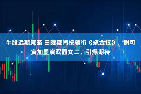 牛股远期策略 田曦薇闫桉领衔《嫁金钗》，谢可寅加盟演双面女二，引爆期待