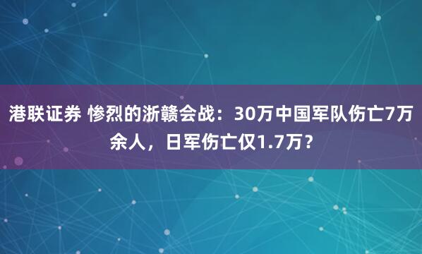 港联证券 惨烈的浙赣会战：30万中国军队伤亡7万余人，日军伤亡仅1.7万？