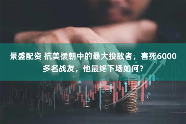 景盛配资 抗美援朝中的最大投敌者，害死6000多名战友，他最终下场如何？