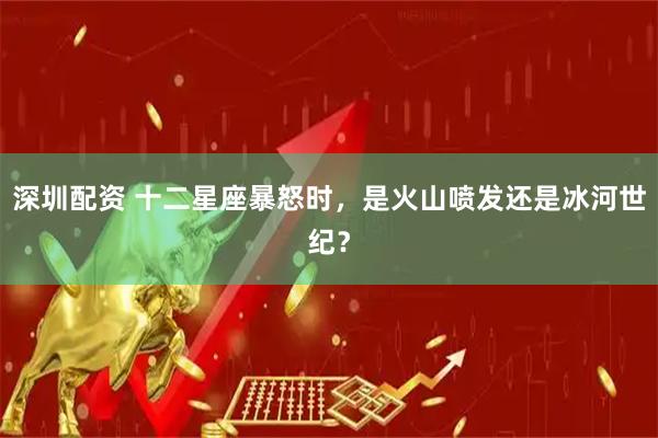 深圳配资 十二星座暴怒时，是火山喷发还是冰河世纪？
