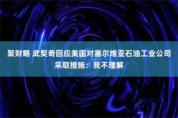 聚财略 武契奇回应美国对塞尔维亚石油工业公司采取措施：我不理解