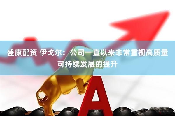 盛康配资 伊戈尔：公司一直以来非常重视高质量可持续发展的提升