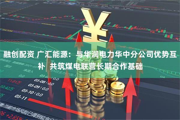 融创配资 广汇能源：与华润电力华中分公司优势互补  共筑煤电联营长期合作基础