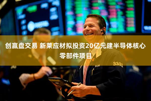 创赢盘交易 新莱应材拟投资20亿元建半导体核心零部件项目