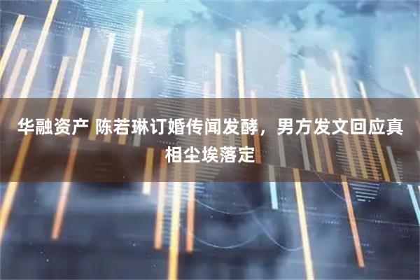 华融资产 陈若琳订婚传闻发酵，男方发文回应真相尘埃落定