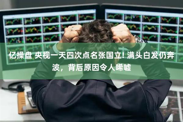 亿操盘 央视一天四次点名张国立! 满头白发仍奔波，背后原因令人唏嘘
