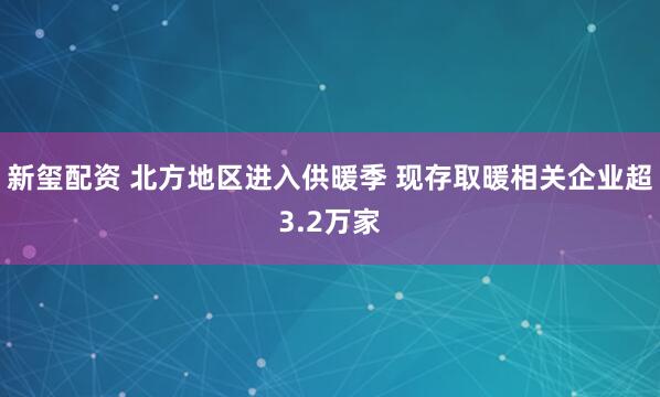 新玺配资 北方地区进入供暖季 现存取暖相关企业超3.2万家