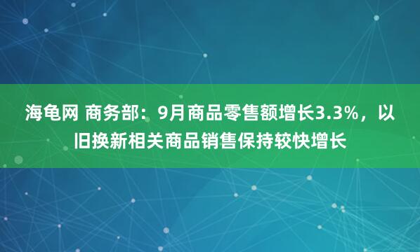 海龟网 商务部：9月商品零售额增长3.3%，以旧换新相关商品销售保持较快增长
