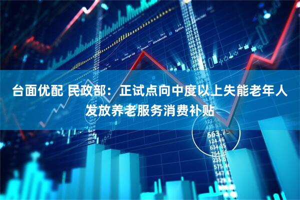 台面优配 民政部：正试点向中度以上失能老年人发放养老服务消费补贴