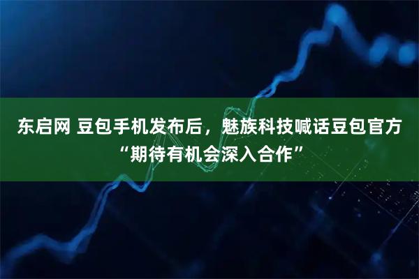 东启网 豆包手机发布后，魅族科技喊话豆包官方“期待有机会深入合作”