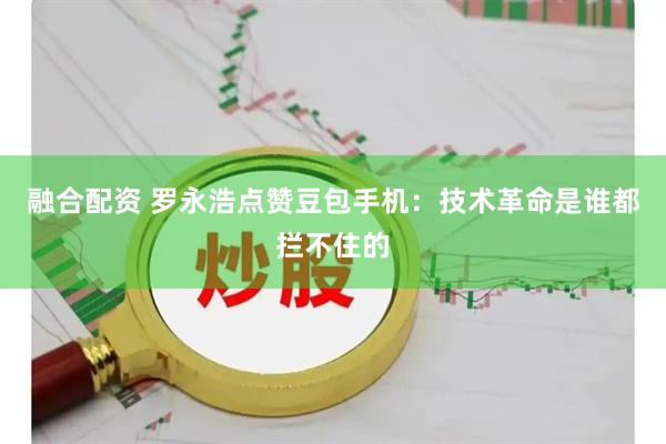 融合配资 罗永浩点赞豆包手机：技术革命是谁都拦不住的