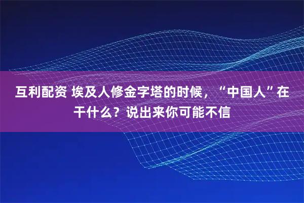 互利配资 埃及人修金字塔的时候，“中国人”在干什么？说出来你可能不信