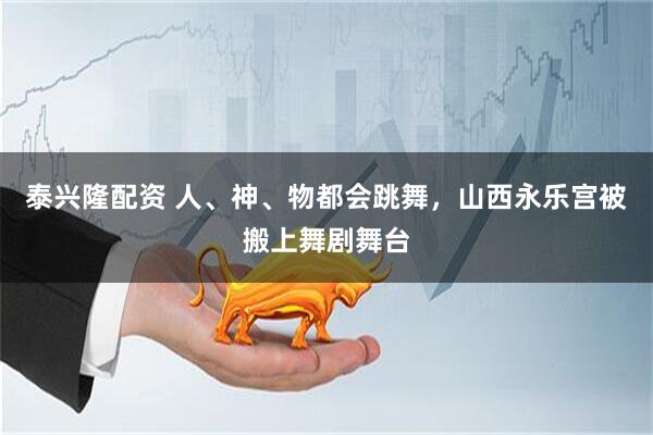 泰兴隆配资 人、神、物都会跳舞，山西永乐宫被搬上舞剧舞台