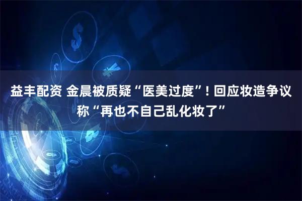 益丰配资 金晨被质疑“医美过度”! 回应妆造争议称“再也不自己乱化妆了”