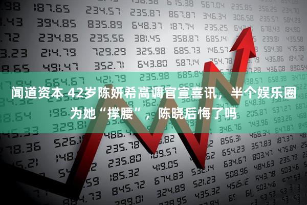 闻道资本 42岁陈妍希高调官宣喜讯，半个娱乐圈为她“撑腰”，陈晓后悔了吗