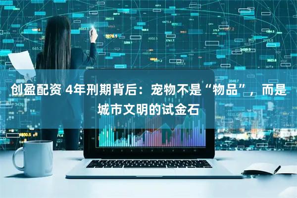 创盈配资 4年刑期背后：宠物不是“物品”，而是城市文明的试金石