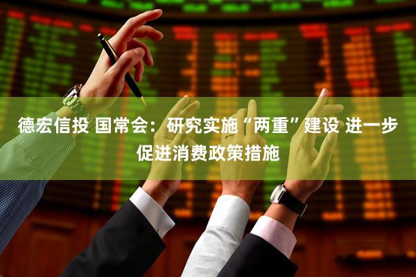 德宏信投 国常会：研究实施“两重”建设 进一步促进消费政策措施