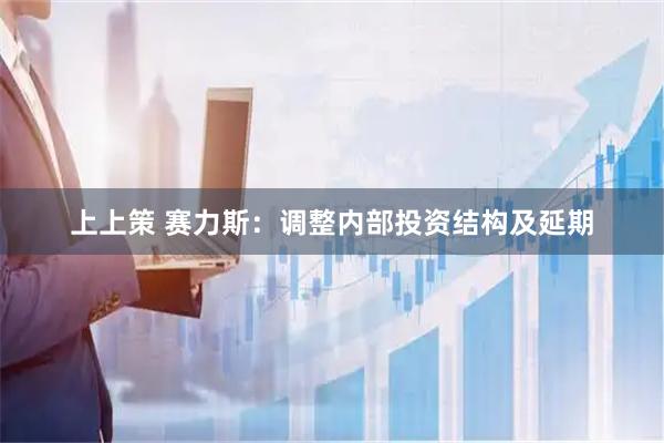 上上策 赛力斯：调整内部投资结构及延期