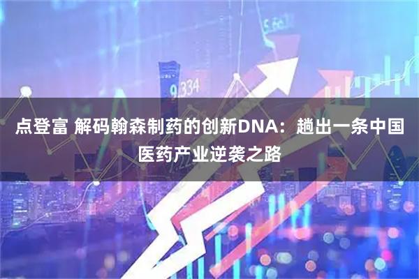 点登富 解码翰森制药的创新DNA：趟出一条中国医药产业逆袭之路