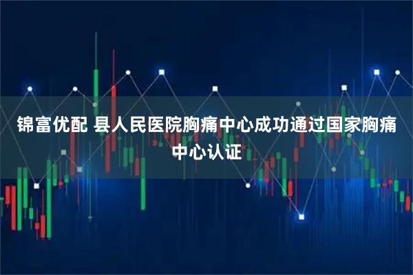 锦富优配 县人民医院胸痛中心成功通过国家胸痛中心认证