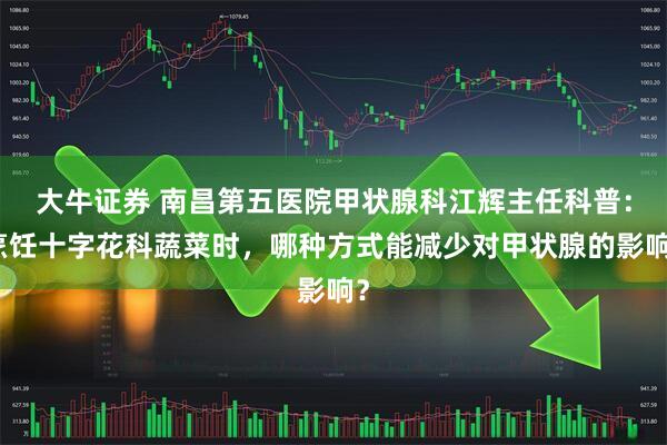 大牛证券 南昌第五医院甲状腺科江辉主任科普：烹饪十字花科蔬菜时，哪种方式能减少对甲状腺的影响？