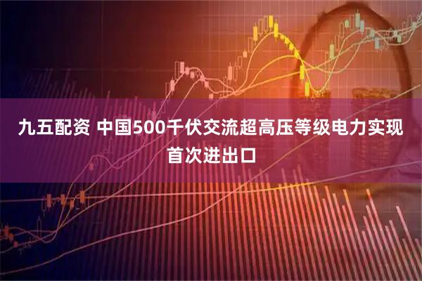 九五配资 中国500千伏交流超高压等级电力实现首次进出口